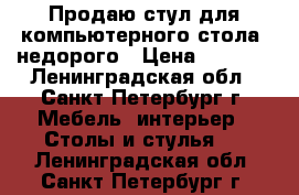 Продаю стул для компьютерного стола, недорого › Цена ­ 5 500 - Ленинградская обл., Санкт-Петербург г. Мебель, интерьер » Столы и стулья   . Ленинградская обл.,Санкт-Петербург г.